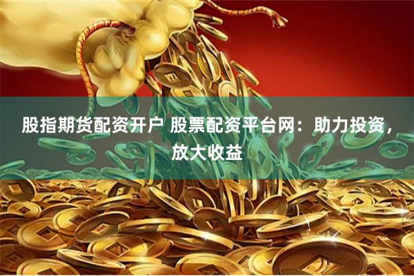 股指期货配资开户 股票配资平台网：助力投资，放大收益
