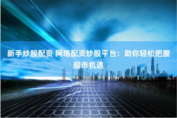 新手炒股配资 网络配资炒股平台：助你轻松把握股市机遇