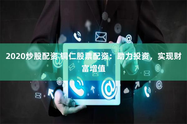 2020炒股配资 铜仁股票配资：助力投资，实现财富增值