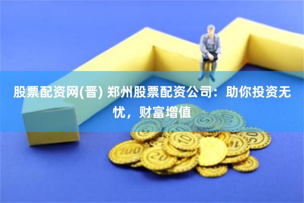 股票配资网(晋) 郑州股票配资公司：助你投资无忧，财富增值