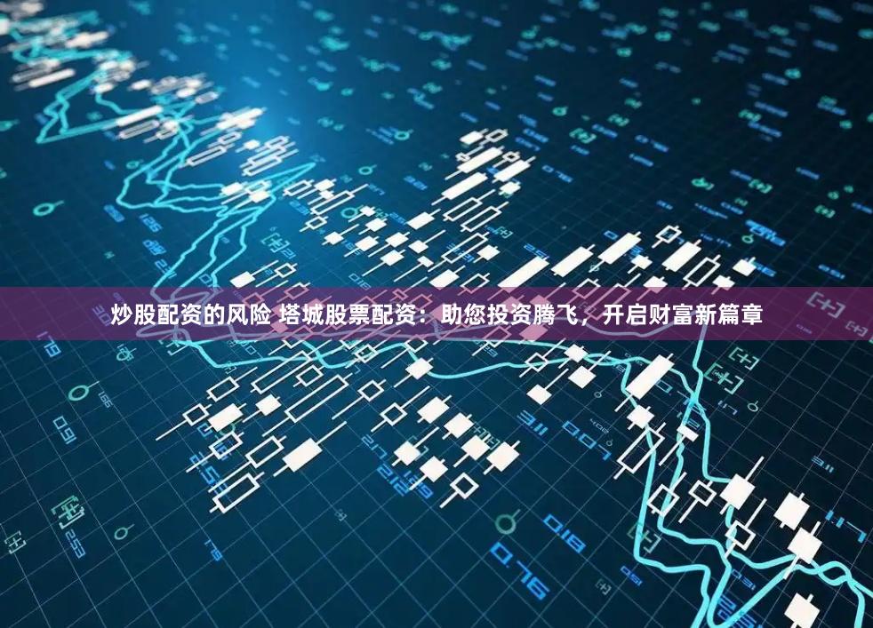炒股配资的风险 塔城股票配资：助您投资腾飞，开启财富新篇章
