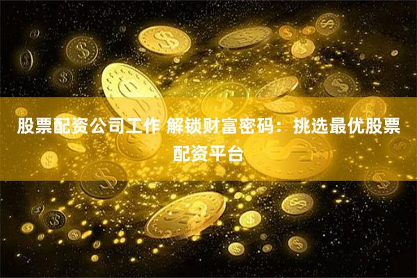 股票配资公司工作 解锁财富密码：挑选最优股票配资平台