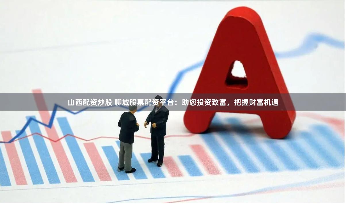 山西配资炒股 聊城股票配资平台：助您投资致富，把握财富机遇