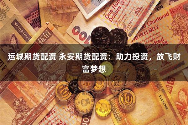 运城期货配资 永安期货配资：助力投资，放飞财富梦想