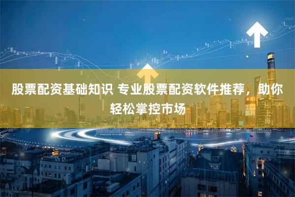 股票配资基础知识 专业股票配资软件推荐，助你轻松掌控市场
